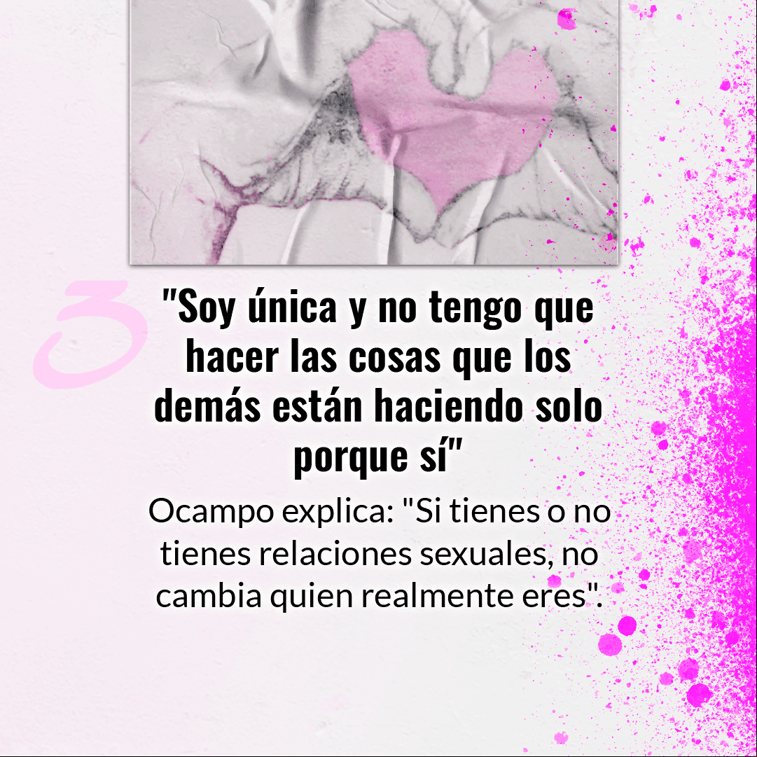 La manera en que decidas vivir tu sexualidad es una decisión personal. Sabemos que es común que puedas pensar que tienes que hacer lo mismo que los demás, pero Ocampo aconseja que esto no es motivo para que comiences a hacer algo que no quieras.